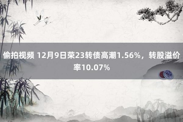 偷拍视频 12月9日荣23转债高潮1.56%，转股溢价率10.07%