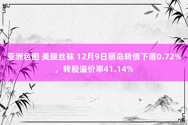 亚洲色图 美腿丝袜 12月9日丽岛转债下落0.72%，转股溢价率41.14%