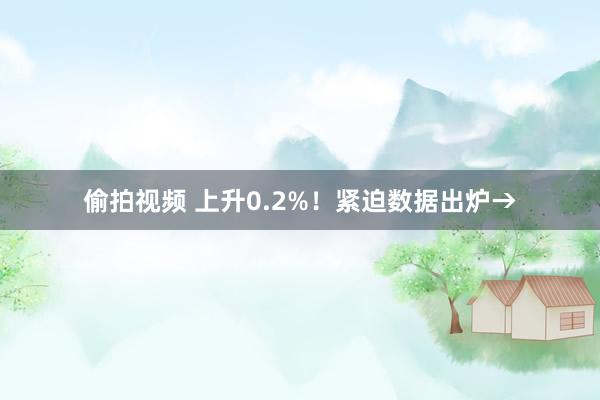 偷拍视频 上升0.2%！紧迫数据出炉→