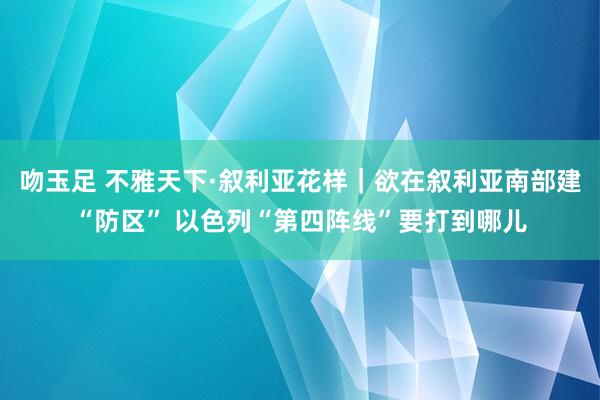 吻玉足 不雅天下·叙利亚花样｜欲在叙利亚南部建“防区” 以色列“第四阵线”要打到哪儿