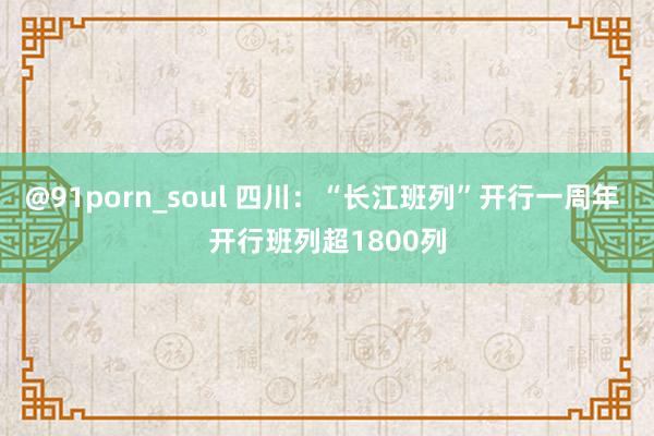 @91porn_soul 四川：“长江班列”开行一周年 开行班列超1800列