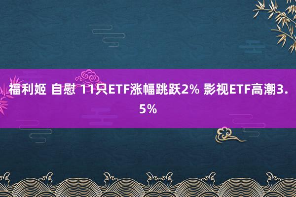 福利姬 自慰 11只ETF涨幅跳跃2% 影视ETF高潮3.5%