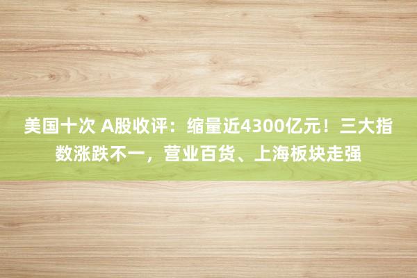 美国十次 A股收评：缩量近4300亿元！三大指数涨跌不一，营业百货、上海板块走强