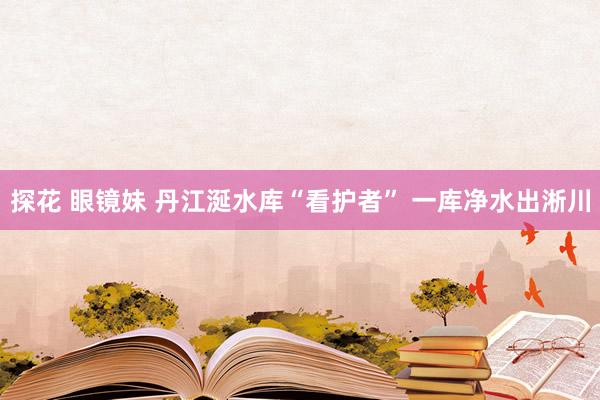 探花 眼镜妹 丹江涎水库“看护者” 一库净水出淅川