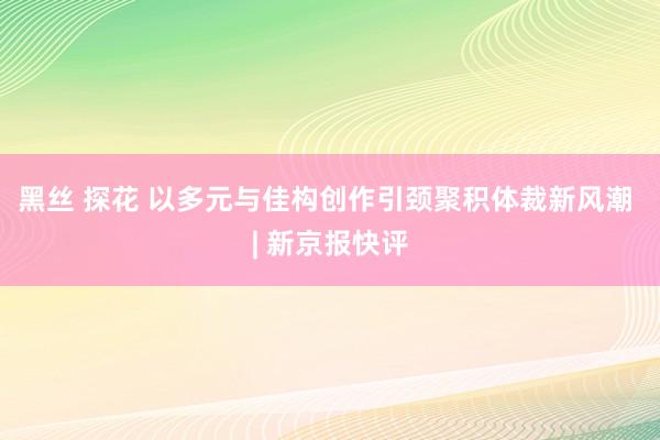 黑丝 探花 以多元与佳构创作引颈聚积体裁新风潮 | 新京报快评