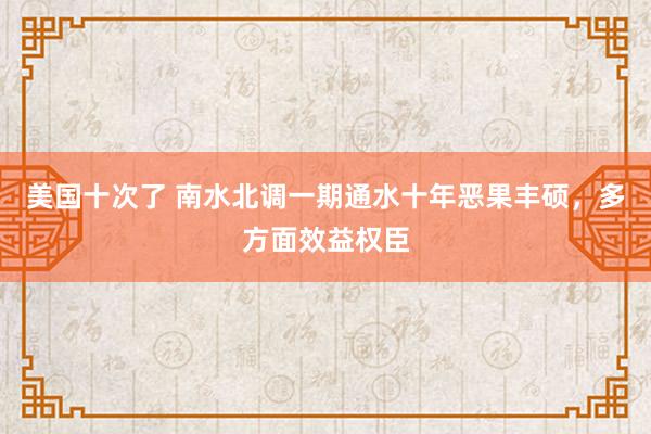 美国十次了 南水北调一期通水十年恶果丰硕，多方面效益权臣