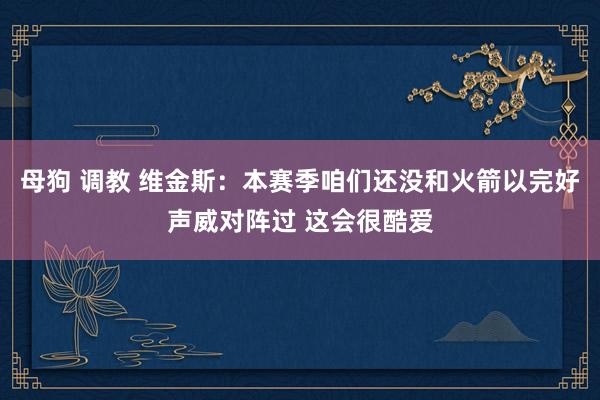 母狗 调教 维金斯：本赛季咱们还没和火箭以完好声威对阵过 这会很酷爱