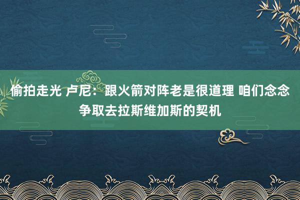 偷拍走光 卢尼：跟火箭对阵老是很道理 咱们念念争取去拉斯维加斯的契机