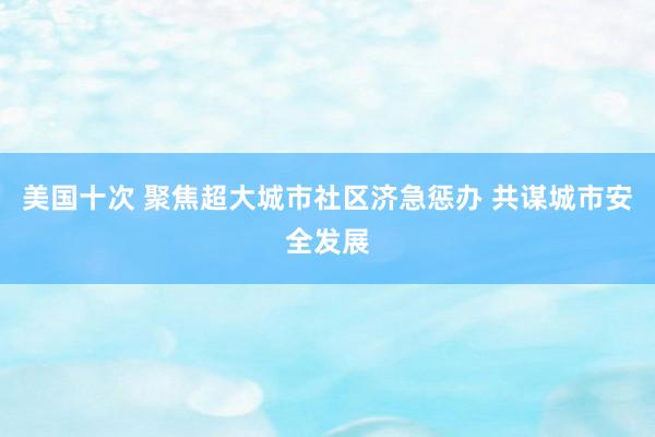 美国十次 聚焦超大城市社区济急惩办 共谋城市安全发展