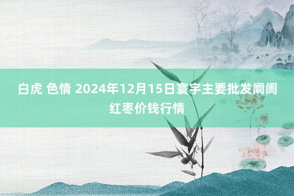 白虎 色情 2024年12月15日寰宇主要批发阛阓红枣价钱行情