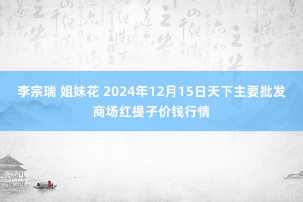 李宗瑞 姐妹花 2024年12月15日天下主要批发商场红提子价钱行情