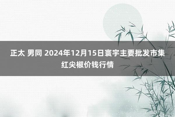 正太 男同 2024年12月15日寰宇主要批发市集红尖椒价钱行情