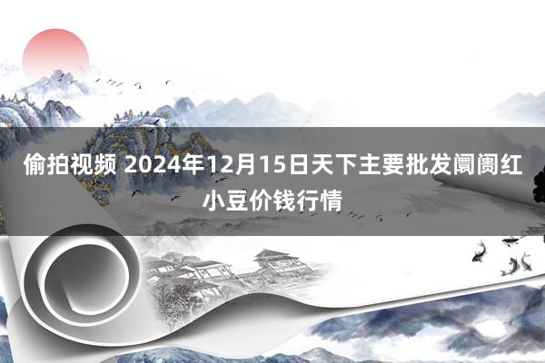 偷拍视频 2024年12月15日天下主要批发阛阓红小豆价钱行情