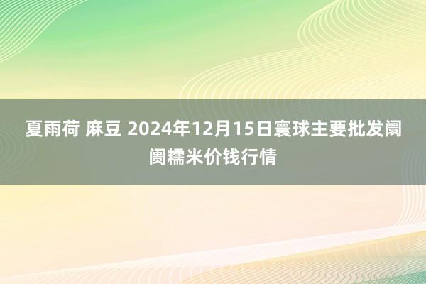 夏雨荷 麻豆 2024年12月15日寰球主要批发阛阓糯米价钱行情