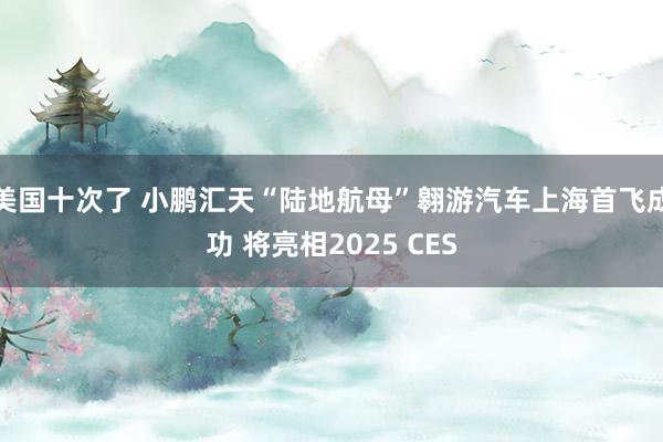 美国十次了 小鹏汇天“陆地航母”翱游汽车上海首飞成功 将亮相2025 CES