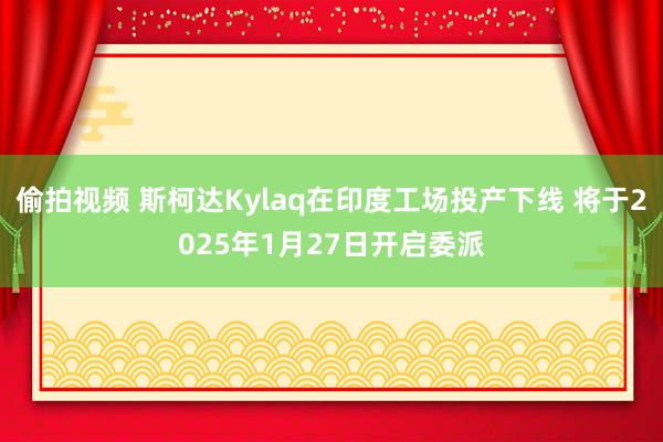 偷拍视频 斯柯达Kylaq在印度工场投产下线 将于2025年1月27日开启委派