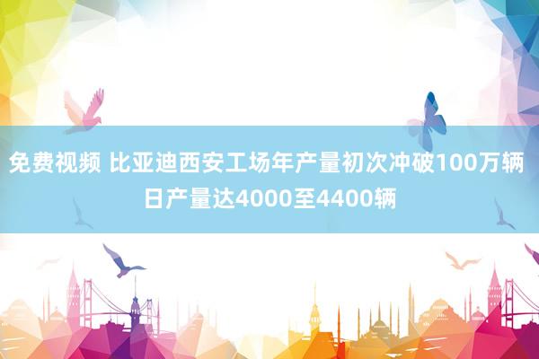 免费视频 比亚迪西安工场年产量初次冲破100万辆 日产量达4000至4400辆