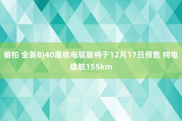 偷拍 全新BJ40魔核电驱版将于12月17日预售 纯电续航155km