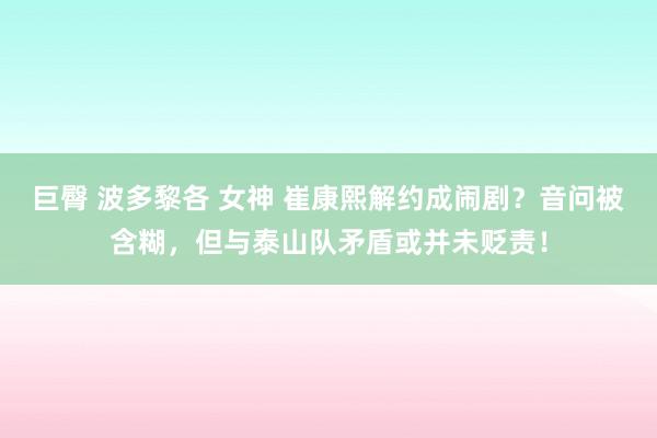 巨臀 波多黎各 女神 崔康熙解约成闹剧？音问被含糊，但与泰山队矛盾或并未贬责！