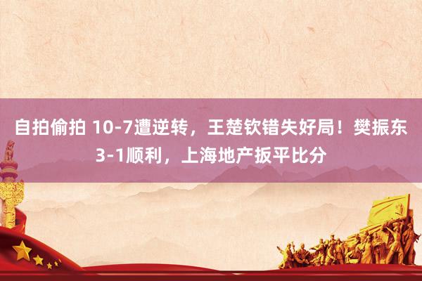 自拍偷拍 10-7遭逆转，王楚钦错失好局！樊振东3-1顺利，上海地产扳平比分