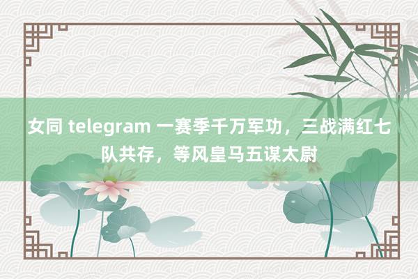 女同 telegram 一赛季千万军功，三战满红七队共存，等风皇马五谋太尉