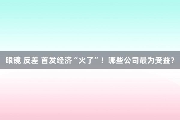 眼镜 反差 首发经济“火了”！哪些公司最为受益？