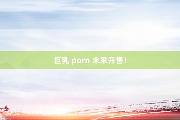 巨乳 porn 未来开售！