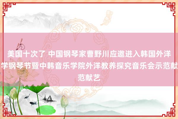 美国十次了 中国钢琴家曹野川应邀进入韩国外洋大学钢琴节暨中韩音乐学院外洋教养探究音乐会示范献艺