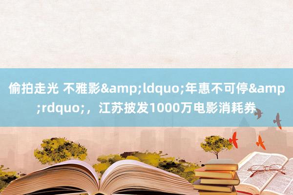 偷拍走光 不雅影&ldquo;年惠不可停&rdquo;，江苏披发1000万电影消耗券