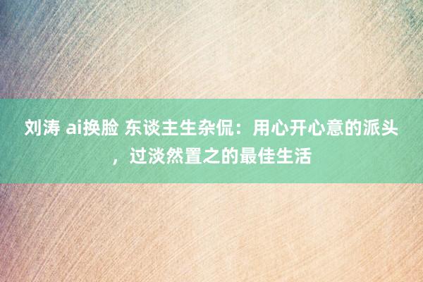 刘涛 ai换脸 东谈主生杂侃：用心开心意的派头，过淡然置之的最佳生活