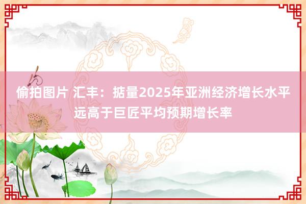 偷拍图片 汇丰：掂量2025年亚洲经济增长水平远高于巨匠平均预期增长率