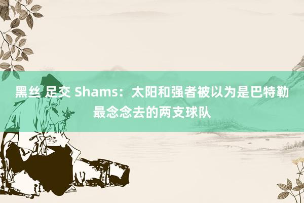 黑丝 足交 Shams：太阳和强者被以为是巴特勒最念念去的两支球队