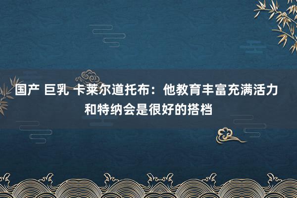 国产 巨乳 卡莱尔道托布：他教育丰富充满活力 和特纳会是很好的搭档