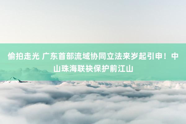 偷拍走光 广东首部流域协同立法来岁起引申！中山珠海联袂保护前江山