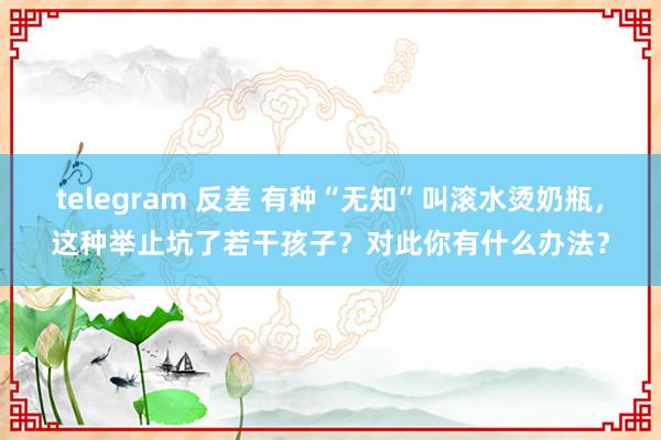 telegram 反差 有种“无知”叫滚水烫奶瓶，这种举止坑了若干孩子？对此你有什么办法？