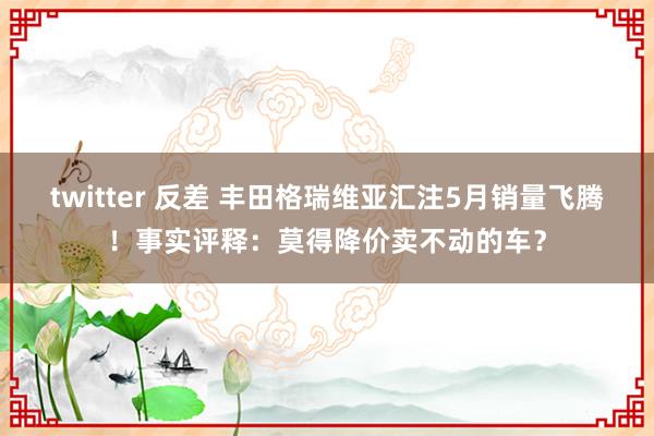 twitter 反差 丰田格瑞维亚汇注5月销量飞腾！事实评释：莫得降价卖不动的车？