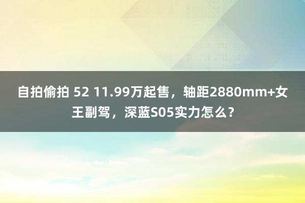 自拍偷拍 52 11.99万起售，轴距2880mm+女王副驾，深蓝S05实力怎么？