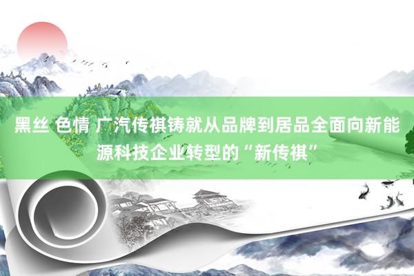 黑丝 色情 广汽传祺铸就从品牌到居品全面向新能源科技企业转型的“新传祺”