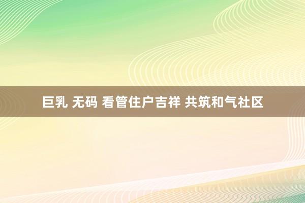 巨乳 无码 看管住户吉祥 共筑和气社区