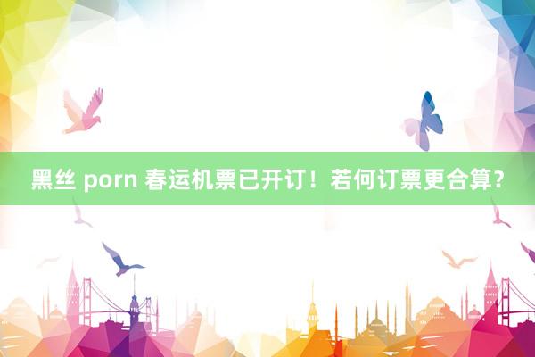 黑丝 porn 春运机票已开订！若何订票更合算？