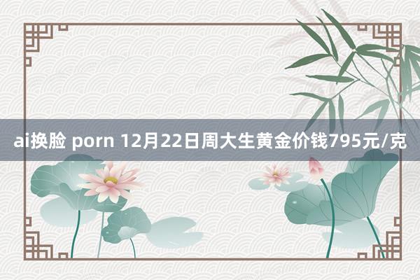 ai换脸 porn 12月22日周大生黄金价钱795元/克