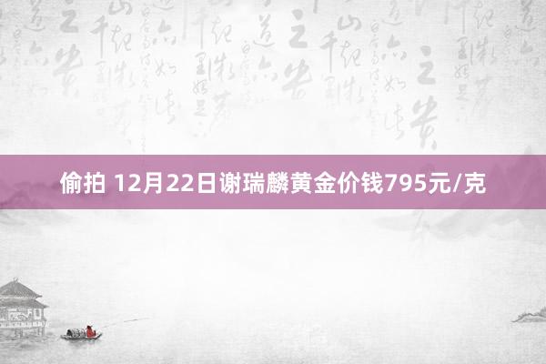 偷拍 12月22日谢瑞麟黄金价钱795元/克