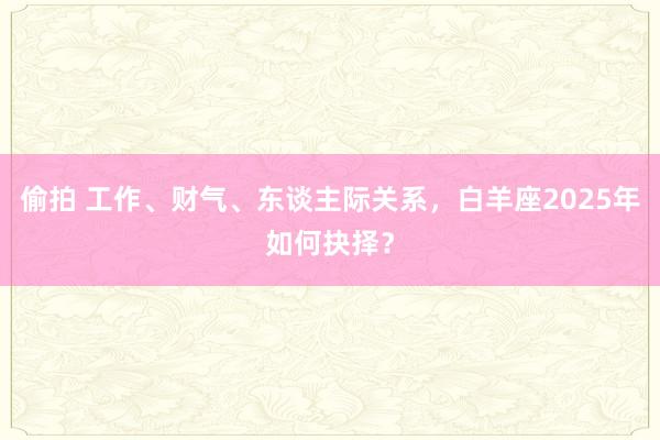 偷拍 工作、财气、东谈主际关系，白羊座2025年如何抉择？