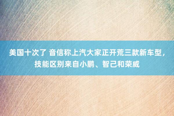 美国十次了 音信称上汽大家正开荒三款新车型，技能区别来自小鹏、智己和荣威