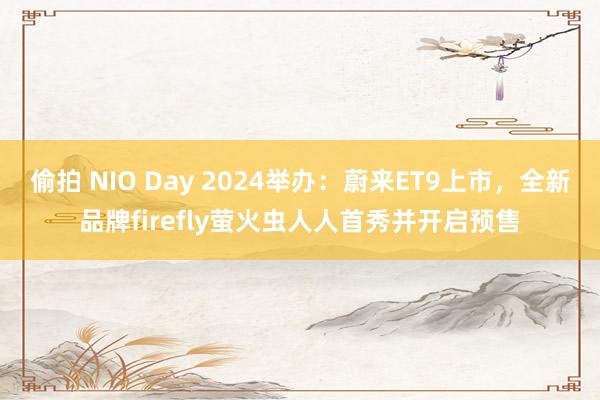 偷拍 NIO Day 2024举办：蔚来ET9上市，全新品牌firefly萤火虫人人首秀并开启预售