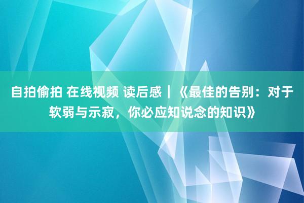 自拍偷拍 在线视频 读后感｜《最佳的告别：对于软弱与示寂，你必应知说念的知识》