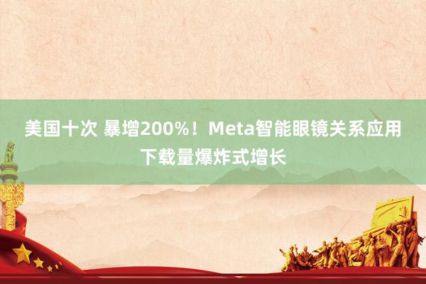 美国十次 暴增200%！Meta智能眼镜关系应用下载量爆炸式增长