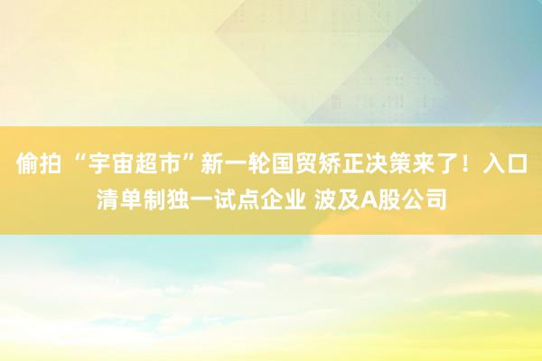 偷拍 “宇宙超市”新一轮国贸矫正决策来了！入口清单制独一试点企业 波及A股公司