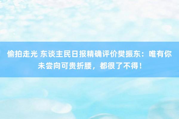 偷拍走光 东谈主民日报精确评价樊振东：唯有你未尝向可贵折腰，都很了不得！