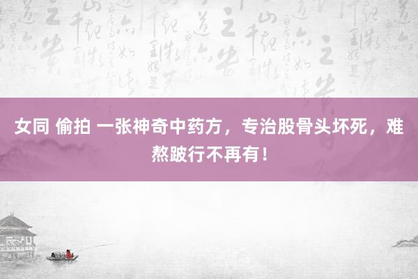 女同 偷拍 一张神奇中药方，专治股骨头坏死，难熬跛行不再有！